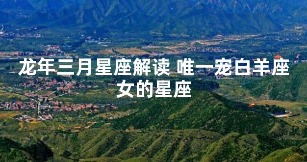 龙年三月星座解读 唯一宠白羊座女的星座